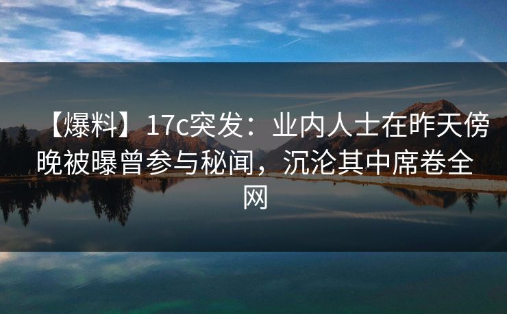 【爆料】17c突发：业内人士在昨天傍晚被曝曾参与秘闻，沉沦其中席卷全网
