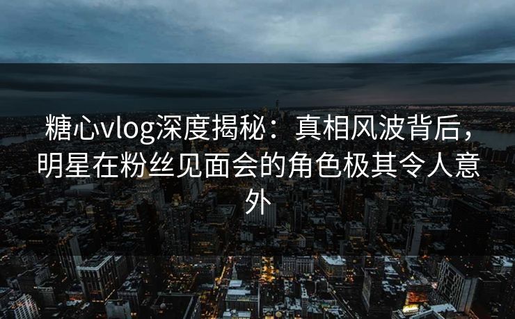 糖心vlog深度揭秘：真相风波背后，明星在粉丝见面会的角色极其令人意外