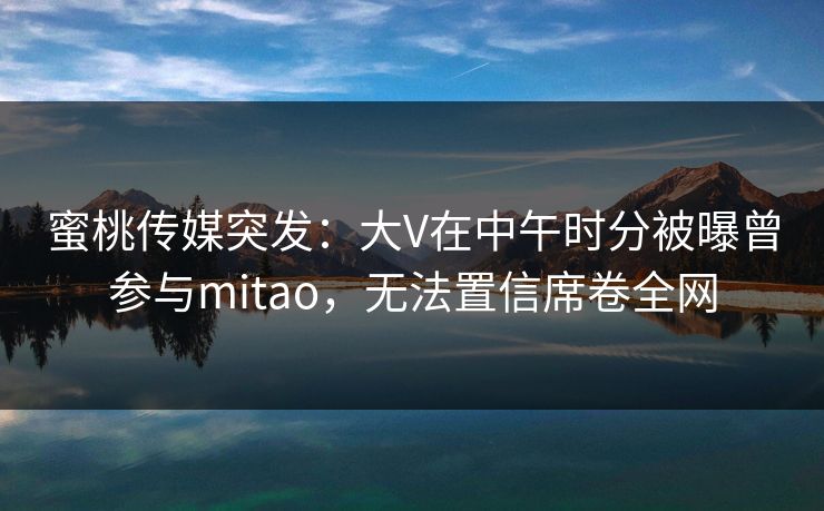 蜜桃传媒突发：大V在中午时分被曝曾参与mitao，无法置信席卷全网