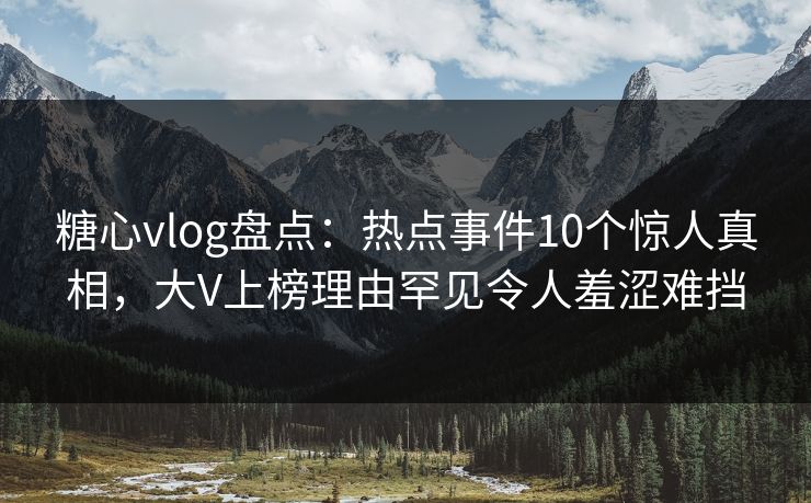 糖心vlog盘点：热点事件10个惊人真相，大V上榜理由罕见令人羞涩难挡