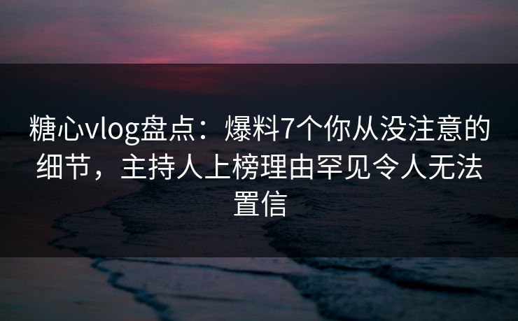 糖心vlog盘点：爆料7个你从没注意的细节，主持人上榜理由罕见令人无法置信