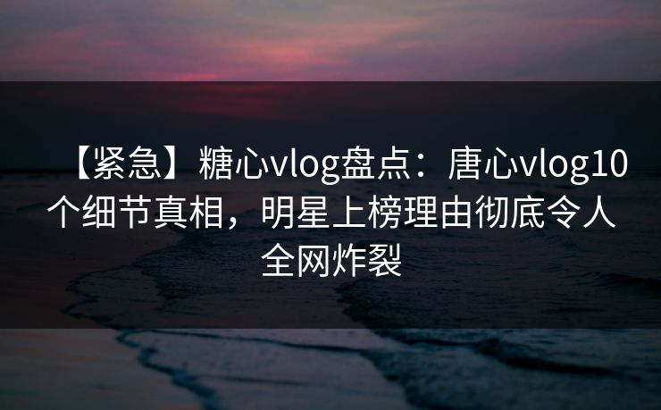 【紧急】糖心vlog盘点：唐心vlog10个细节真相，明星上榜理由彻底令人全网炸裂