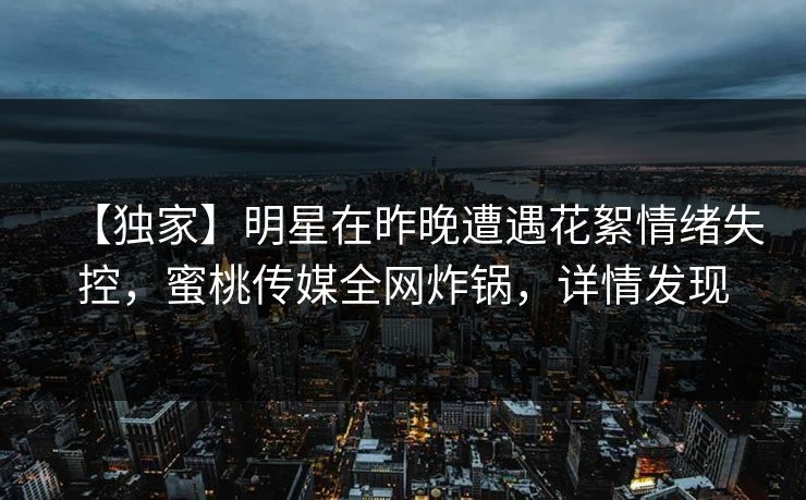 【独家】明星在昨晚遭遇花絮情绪失控，蜜桃传媒全网炸锅，详情发现