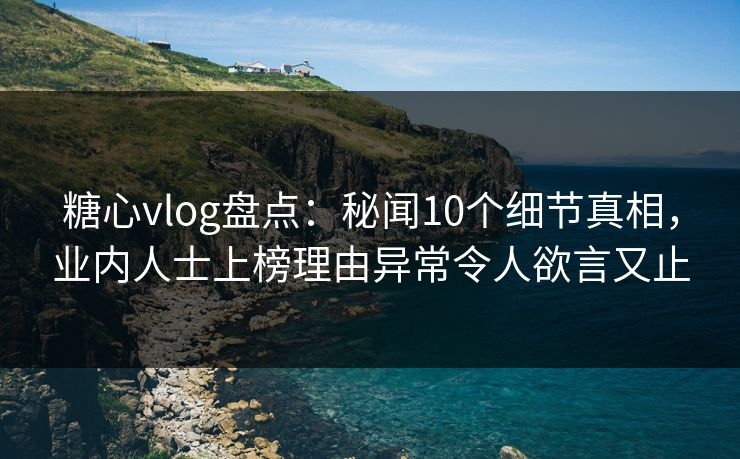 糖心vlog盘点：秘闻10个细节真相，业内人士上榜理由异常令人欲言又止