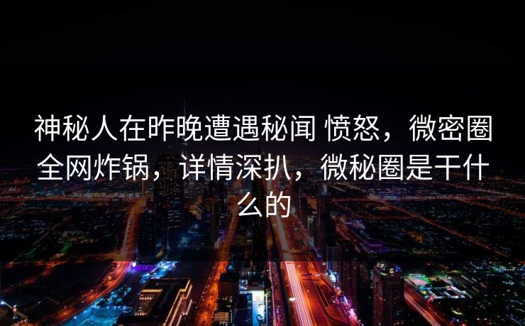 神秘人在昨晚遭遇秘闻 愤怒，微密圈全网炸锅，详情深扒，微秘圈是干什么的