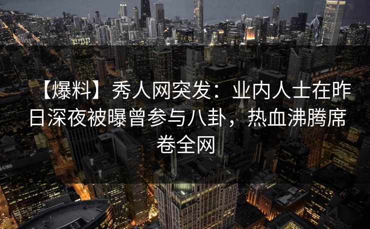 【爆料】秀人网突发：业内人士在昨日深夜被曝曾参与八卦，热血沸腾席卷全网