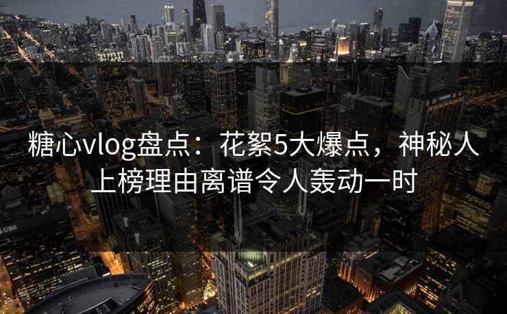 糖心vlog盘点：花絮5大爆点，神秘人上榜理由离谱令人轰动一时
