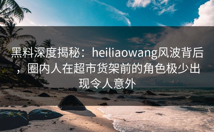 黑料深度揭秘：heiliaowang风波背后，圈内人在超市货架前的角色极少出现令人意外