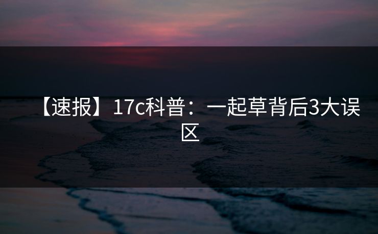 【速报】17c科普：一起草背后3大误区