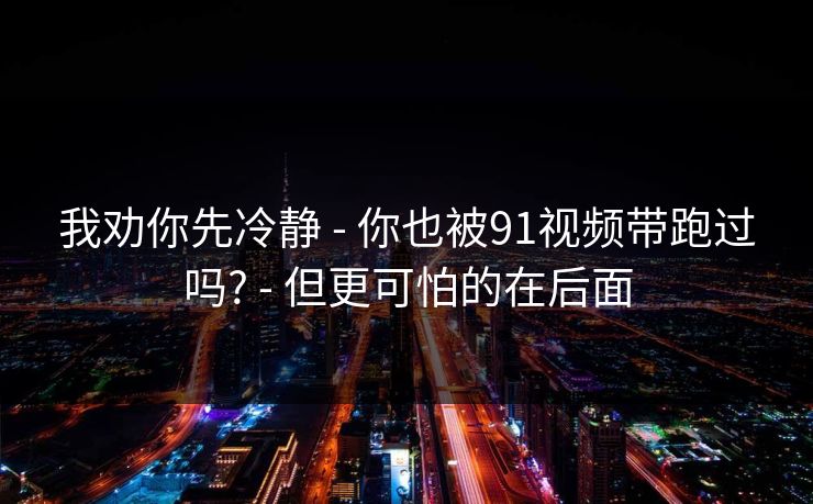 我劝你先冷静 - 你也被91视频带跑过吗? - 但更可怕的在后面