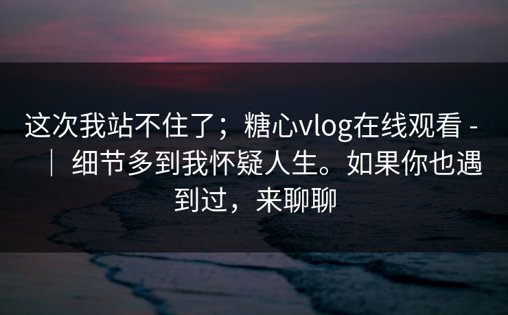这次我站不住了；糖心vlog在线观看 - ｜ 细节多到我怀疑人生。如果你也遇到过，来聊聊