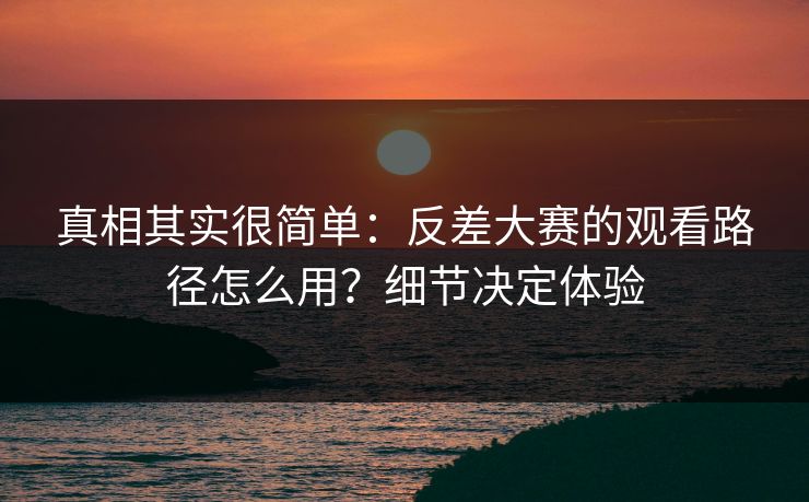 真相其实很简单：反差大赛的观看路径怎么用？细节决定体验