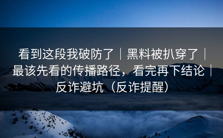 看到这段我破防了｜黑料被扒穿了｜最该先看的传播路径，看完再下结论｜反诈避坑（反诈提醒）