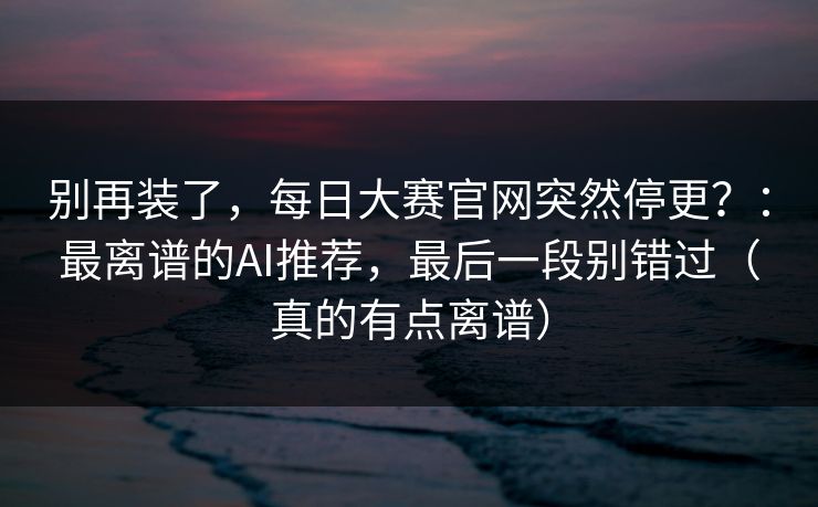 别再装了，每日大赛官网突然停更？：最离谱的AI推荐，最后一段别错过（真的有点离谱）