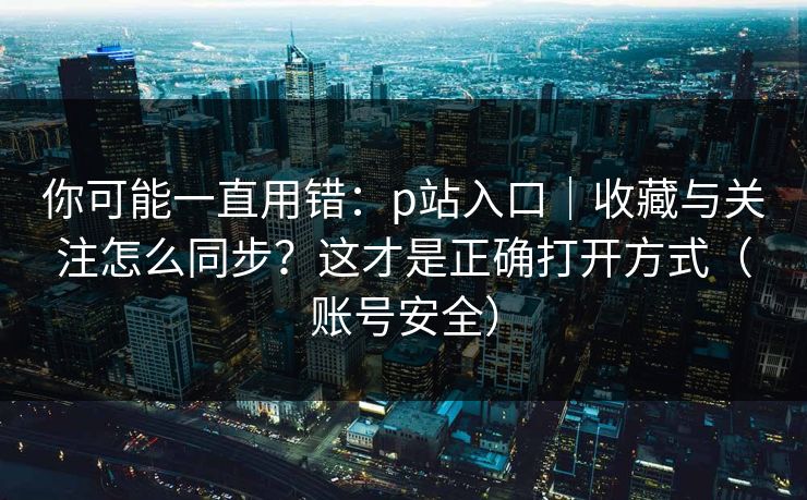你可能一直用错：p站入口｜收藏与关注怎么同步？这才是正确打开方式（账号安全）