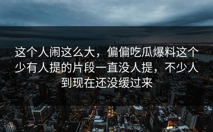 这个人闹这么大，偏偏吃瓜爆料这个少有人提的片段一直没人提，不少人到现在还没缓过来